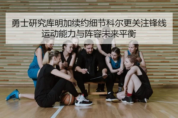 勇士研究库明加续约细节科尔更关注锋线运动能力与阵容未来平衡
